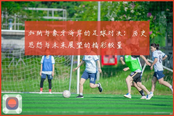 加纳与象牙海岸的足球对决：历史恩怨与未来展望的精彩较量