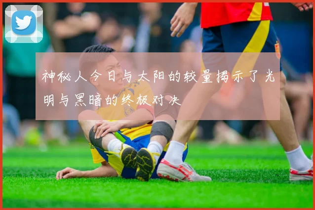 神秘人今日与太阳的较量揭示了光明与黑暗的终极对决